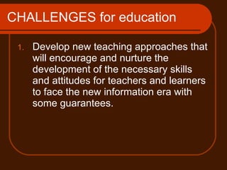 CHALLENGES for education Develop new teaching approaches that will encourage and nurture the development of the necessary skills and attitudes for teachers and learners to face the new information era with some guarantees. 