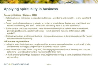 Applying spirituality in business
Research findings (Gibbons, 2000)
- Religious beliefs not related to important outcomes – well-being and morality – in any significant
way
- Certain spiritual orientations – gratitude, acceptance, mindfulness, forgiveness – we‟d intuit are
related to well-being, but then... What does well-being have to do with leadership?
- Some spiritual practices (meditation) have demonstrable empirical benefit (task achievement,
physiological benefits, greater well-being) – which seems to make no difference at all to
uptake!!!
- Spiritual worldviews are there all the time – ignoring them misses a dimension relevant for human
collaboration and flourishing
In European organisations
- Using the s-word with business people provides an unnecessary distraction: sceptics will bristle,
and believers may object to specifics or a pluralist/ secular stance
- Most senior executives (in our programs) find engaging with questions of meaning and purpose
refreshing – providing them with a new context for their work
- A much smaller percentage accept our encouragement to develop a spiritual practice: meditation
or journaling

page 10

 