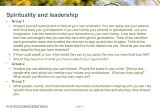 Spirituality and leadership
•
•

•
•
•
•

•
•

Group 1
Imagine yourself looking back in time at your own ancestors. You can easily see your parents,
and most likely your grandparents. If you don't know your parents or grandparents, use your
imagination. Use this moment to feel your connection to your own history. Look back farther
than that and imagine that you can look back through the generations. Think of the sacrifices
each generation made that enabled the next one to step up and take its place. Think of the
stands your ancestors were for the future that live in this moment as you. What do you see that
they stood for that you have inherited?
If they could speak to you, what would they say to you about the way you have lived your life?
Would they be proud of what you have made of your opportunity?
Group 2
Imagine you are attending your own funeral. Picture the scene in your mind. One by one,
people who care about you mention your virtues and contributions. What are they saying?
What would you like them to say that they might not?
Group 3
What people, events, and historical trends have been instrumental in shaping who you are? Be
specific here and articulate names and occurrences as well as how and why they have shaped
you.

page 11

 