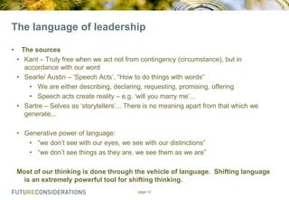 The language of leadership
•

The sources
• Kant – Truly free when we act not from contingency (circumstance), but in
accordance with our word
• Searle/ Austin – „Speech Acts‟, “How to do things with words”
• We are either describing, declaring, requesting, promising, offering
• Speech acts create reality – e.g. „will you marry me‟...
• Sartre – Selves as „storytellers‟... There is no meaning apart from that which we
generate...
• Generative power of language:
• “we don‟t see with our eyes, we see with our distinctions”
• “we don‟t see things as they are, we see them as we are”
Most of our thinking is done through the vehicle of language. Shifting language
is an extremely powerful tool for shifting thinking.
page 12

 
