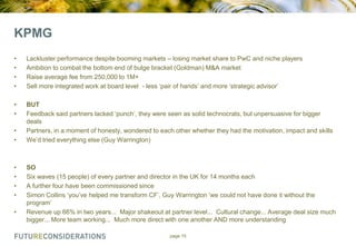 KPMG
•
•
•
•

Lackluster performance despite booming markets – losing market share to PwC and niche players
Ambition to combat the bottom end of bulge bracket (Goldman) M&A market
Raise average fee from 250,000 to 1M+
Sell more integrated work at board level - less „pair of hands‟ and more „strategic advisor‟

•
•

BUT
Feedback said partners lacked „punch‟, they were seen as solid technocrats, but unpersuasive for bigger
deals
Partners, in a moment of honesty, wondered to each other whether they had the motivation, impact and skills
We‟d tried everything else (Guy Warrington)

•
•

•
•
•
•

•

SO
Six waves (15 people) of every partner and director in the UK for 14 months each
A further four have been commissioned since
Simon Collins „you‟ve helped me transform CF‟, Guy Warrington „we could not have done it without the
program‟
Revenue up 66% in two years... Major shakeout at partner level... Cultural change... Average deal size much
bigger... More team working... Much more direct with one another AND more understanding
page 15

 