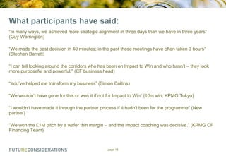 What participants have said:
“In many ways, we achieved more strategic alignment in three days than we have in three years”
(Guy Warrington)
“We made the best decision in 40 minutes; in the past these meetings have often taken 3 hours”
(Stephen Barrett)
“I can tell looking around the corridors who has been on Impact to Win and who hasn‟t – they look
more purposeful and powerful.” (CF business head)
“You‟ve helped me transform my business” (Simon Collins)
“We wouldn‟t have gone for this or won it if not for Impact to Win” (10m win, KPMG Tokyo)
“I wouldn‟t have made it through the partner process if it hadn‟t been for the programme” (New
partner)
“We won the £1M pitch by a wafer thin margin – and the Impact coaching was decisive.” (KPMG CF
Financing Team)

page 18

 
