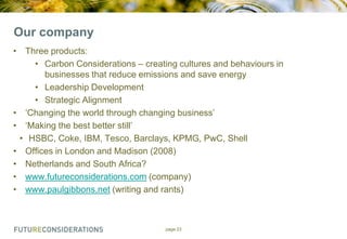 Our company
• Three products:
• Carbon Considerations – creating cultures and behaviours in
businesses that reduce emissions and save energy
• Leadership Development
• Strategic Alignment
• „Changing the world through changing business‟
• „Making the best better still‟
• HSBC, Coke, IBM, Tesco, Barclays, KPMG, PwC, Shell
• Offices in London and Madison (2008)
• Netherlands and South Africa?
• www.futureconsiderations.com (company)
• www.paulgibbons.net (writing and rants)

page 23

 