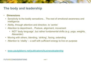 The body and leadership
• Dimensions
• Sensitivity to the bodily sensations... The root of emotional awareness and
intelligence
• Ability, through attention and direction, to „centre‟
• Attention to deportment... Posture, alignment, movement
• NOT „body language‟, but rather fundamental shifts (e.g. yoga, weights,
Alexander)
• Moving with others, blending, „striking‟, facing, extending
• Attention to „vitality‟ – a self with sufficient energy to live on purpose

• www.paulgibbons.net/publications/businessleadership

page 7

 