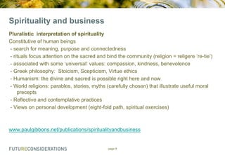 Spirituality and business
Pluralistic interpretation of spirituality
Constitutive of human beings
- search for meaning, purpose and connectedness
- rituals focus attention on the sacred and bind the community (religion = religere „re-tie‟)
- associated with some „universal‟ values: compassion, kindness, benevolence
- Greek philosophy: Stoicism, Scepticism, Virtue ethics
- Humanism: the divine and sacred is possible right here and now
- World religions: parables, stories, myths (carefully chosen) that illustrate useful moral
precepts
- Reflective and contemplative practices
- Views on personal development (eight-fold path, spiritual exercises)

www.paulgibbons.net/publications/spiritualityandbusiness

page 9

 