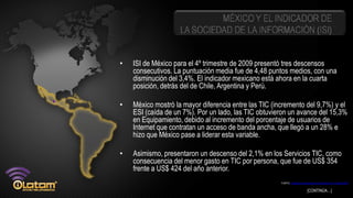 MÉXICO Y EL INDICADOR DE
                    LA SOCIEDAD DE LA INFORMACIÓN (ISI)


•   ISI de México para el 4º trimestre de 2009 presentó tres descensos
    consecutivos. La puntuación media fue de 4,48 puntos medios, con una
    disminución del 3,4%. El indicador mexicano está ahora en la cuarta
    posición, detrás del de Chile, Argentina y Perú.

•   México mostró la mayor diferencia entre las TIC (incremento del 9,7%) y el
    ESI (caída de un 7%). Por un lado, las TIC obtuvieron un avance del 15,3%
    en Equipamiento, debido al incremento del porcentaje de usuarios de
    Internet que contratan un acceso de banda ancha, que llegó a un 28% e
    hizo que México pase a liderar esta variable.

•   Asimismo, presentaron un descenso del 2,1% en los Servicios TIC, como
    consecuencia del menor gasto en TIC por persona, que fue de US$ 354
    frente a US$ 424 del año anterior.
                                                       FUENTE: Indicador de la Sociedad de la Información (ISI) 4º trimestre 2009


                                                                                   [CONTINÚA…]
 