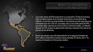 MÉXICO Y EL INDICADOR DE
                 LA SOCIEDAD DE LA INFORMACIÓN (ISI)2


•   Las cuatro áreas del ESI empeoraron su puntuación. El área Económica
    sufrió el doble impacto de la recesión económica y el aumento de la
    inflación. Lo primero es comprensible si recordamos que las exportaciones
    mexicanas que van a EE.UU. equivalen casi a una cuarta parte del PIB, y
    que estas están cayendo en torno al 20% en términos reales. La inflación
    alcanzó el 5,9% porque la depreciación del peso mexicano hizo elevar los
    precios de los alimentos.

•   De los tres países cuyos ISI descenderían en el segundo trimestre de
    2010, México obtendría el recorte menos marcado. El mismo, del 1,1%,
    situaría al indicador en 4,43 puntos medios.


                                   FUENTE: Indicador de la Sociedad de la Información (ISI) 4º trimestre 2009

                                                                                    [CONTINÚA…]
 