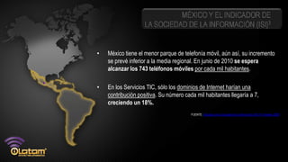MÉXICO Y EL INDICADOR DE
                    LA SOCIEDAD DE LA INFORMACIÓN (ISI)3


•   México tiene el menor parque de telefonía móvil, aún así, su incremento
    se prevé inferior a la media regional. En junio de 2010 se espera
    alcanzar los 743 teléfonos móviles por cada mil habitantes.

•   En los Servicios TIC, sólo los dominios de Internet harían una
    contribución positiva. Su número cada mil habitantes llegaría a 7,
    creciendo un 18%.
                                        FUENTE: Indicador de la Sociedad de la Información (ISI) 4º trimestre 2009
 
