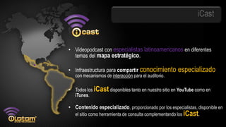 iCast


• Videopodcast con especialistas latinoamericanos en diferentes
  temas del mapa estratégico.

• Infraestructura para compartir conocimiento           especializado
    con mecanismos de interacción para el auditorio.

•   Todos los iCast disponibles tanto en nuestro sitio en YouTube como en
    iTunes.

• Contenido especializado, proporcionado por los especialistas, disponible en
    el sitio como herramienta de consulta complementando los iCast.
 