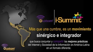 Más que una cumbre, es un movimiento
        sinérgico e integrador
 que busca conjuntar y compartir las mejores prácticas
del Internet y Sociedad de la Información en América Latina
                   en un formato diferente.
 