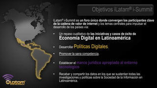 Objetivos iLatam® i-Summit
iLatam® i-Summit es un foro único donde convergen los participantes clave
de la cadena de valor de internet y los temas centrales para impulsar el
desarrollo de los países vía:
•   Un repaso cualitativo de las iniciativas y casos de éxito de
    Economía Digital en Latinoamérica
•   Desarrollar Políticas    Digitales.
•   Promover la sana competencia.

•   Establecer el marco jurídico apropiado al entorno
    tecnológico.
•   Recabar y compartir los datos en los que se sustentan todas las
    investigaciones y políticas sobre la Sociedad de la Información en
    Latinoamérica.
 