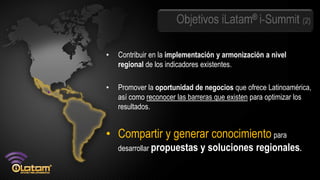 Objetivos iLatam® i-Summit (2)

•   Contribuir en la implementación y armonización a nivel
    regional de los indicadores existentes.

•   Promover la oportunidad de negocios que ofrece Latinoamérica,
    así como reconocer las barreras que existen para optimizar los
    resultados.


• Compartir y generar conocimiento para
    desarrollar propuestas    y soluciones regionales.
 