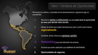 Valor / Ventana de Oportunidad
Reuniendo los criterios y voluntades de los latinoamericanos, lograremos algo sin
precedentes:

  1.        Reuniremos gente e instituciones que no suelen tener la oportunidad
            de verse para abordar estos asuntos.

  2.        Manejo de temas (que suelen atomizarse por país o sector) para tratarse
            regionalmente.

  3.        Contenido: temas críticos que generan     cambio.

  4.        Networking que será detonador de acciones.
  5.        Acciones que serán catalizador que aceleran el crecimiento.

  6.        Oportunidades de negocios.
 