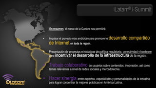 iLatam® i-Summit


    En resumen, el marco de la Cumbre nos permitirá:


•   Impulsar el proyecto más ambicioso para promover el   desarrollo compartido
    de Internet en toda la región.
•   Presentación de proyectos e iniciativas de política regulatoria, conectividad y hardware
    para incentivar el desarrollo de la infraestructura de la región.


• Trabajo colaborativo de usuarios sobre contenidos, innovación, así como
    temas relevantes a nivel de redes sociales y mercadotecnia.

• Hacer sinergia entre expertos, especialistas y personalidades de la industria
    para lograr concentrar la mejores prácticas en América Latina.
 