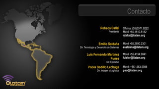 Contacto

                    Rebeca Dallal           Oficina: (55)5571.9222
                             Presidenta     Móvil +55.1510.8182
                                            rdallal@ilatam.org

                  Emilio Saldaña            Móvil +55.2690.2301
Dir. Tecnología y Desarrollo de Sistemas    esaldana@ilatam.org

      Luis Fernando Martínez                Móvil +55.4194.9841
                     Funes                  luisfer@ilatam.org
                           Dir. Ejecutivo

        Paola Badillo Lechuga               Móvil: +55.1353.9988
                 Dir. Imágen y Logística    pao@ilatam.org
 