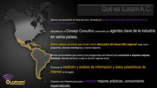 •   Somos una asociación sin fines de lucro, formada por gente que participa activamente en la
    industria de Internet.

•   Apoyada por un Consejo       Consultivo compuesto por agentes clave de la industria
    en varios países.
•   Busca realizar acciones que sirvan como detonador del desarrollo regional, tales como
    programas, alianzas estratégicas y nuevos negocios.

•   Brindar oportunidades para reunir a los protagonistas del Internet para concentrar e impulsar mejores
    prácticas. Además de llevar a cabo la reunión regional anual.


•   Promover la medición      y análisis de información y datos estadísticos de
    Internet en la región.

•   Creamos una infraestructura para compartir mejores          prácticas y conocimiento
    especializado.
 