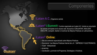 iLatam A.C.: Organismo central.

iLatam® i-Summit: Cumbre organizada por iLatam A.C. donde se conjuntarán
     los actores principales de la escena web. Buscamos CONJUNTAR, ANALIZAR,
     DISCUTIR, compartir, diseñar e incentivar las Mejores Prácticas en Latinoamérica.


iLatam® Online:
     – Sitio de contenido especializado sobre Mejores Prácticas.
     – Documento “Las Mejores Prácticas Internet de L.A. " (IMPRESO Y ELECTRONICO)
     – “iCast” Videopodcast
     – eLearning
     – Canalizador y promotor de Programas, Estrategias e Iniciativas.
 