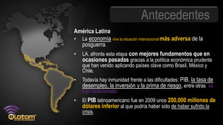 Antecedentes
América Latina
• La economía vive la situación internacional más adversa de la
  posguerra.
• LA. afronta esta etapa con mejores fundamentos que en
  ocasiones pasadas gracias a la política económica prudente
    que han venido aplicando países clave como Brasil, México y
    Chile.
•   Todavía hay inmunidad frente a las dificultades: PIB, la tasa de
    desempleo, la inversión y la prima de riesgo, entre otras, se
    han deteriorado.
•   El PIB latinoamericano fue en 2009 unos 200,000 millones de
    dólares inferior al que podría haber sido de haber sufrido la
    crisis.
 