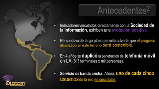 Antecedentes2
• Indicadores vinculados directamente con la Sociedad de
   la Información, exhiben una evolución positiva.

• Perspectiva de largo plazo permite advertir que el progreso
  alcanzado en este terreno será sostenible.

• En 4 años se duplicó la penetración de telefonía móvil
  en LA (815 terminales x mil personas).

• Servicio de banda ancha: Ahora, uno de cada cinco
  usuarios de la red es suscriptor..
 