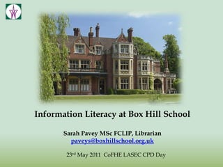 Information Literacy at Box Hill School Sarah Pavey MSc FCLIP, Librarian paveys@boxhillschool.org.uk 23rd May 2011  CoFHE LASEC CPD Day 