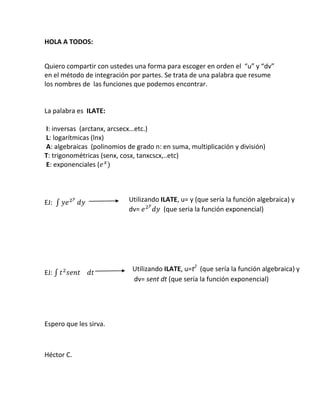 HOLA A TODOS:<br />Quiero compartir con ustedes una forma para escoger en orden el  “u” y “dv” en el método de integración por partes. Se trata de una palabra que resume los nombres de  las funciones que podemos encontrar.<br />La palabra es  ILATE:<br />   <br /> I: inversas  (arctanx, arcsecx…etc.)<br /> L: logarítmicas (lnx)<br /> A: algebraicas  (polinomios de grado n: en suma, multiplicación y división)        T: trigonométricas (senx, cosx, tanxcscx,..etc)<br /> E: exponenciales (ex)     <br />Utilizando ILATE, u= y (que sería la función algebraica) y  dv= e2ydy  (que seria la función exponencial)<br />EJ:  ye2ydy                                     <br />Utilizando ILATE, u=t2  (que sería la función algebraica) y  dv= sent dt (que sería la función exponencial)<br />EJ: t2sentdt                                  <br />Espero que les sirva.<br />Héctor C.<br />