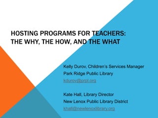 HOSTING PROGRAMS FOR TEACHERS:
THE WHY, THE HOW, AND THE WHAT


             Kelly Durov, Children’s Services Manager
             Park Ridge Public Library
             kdurov@prpl.org


             Kate Hall, Library Director
             New Lenox Public Library District
             khall@newlenoxlibrary.org
 