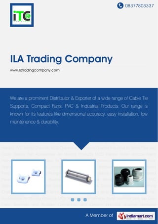 08377803337
A Member of
ILA Trading Company
www.ilatradingcompany.com
Cable Ties Refrigeration Products Cable Glands Metal Cable Glands Control Panel
Accessories DMC Busbar Support PVC Steel Wired Reinforced Pipes PVC Sleeves Conduit
Pipes and Coupling Tags and Seals Document Holders PVC Wiring Channels MCB Channel and
Terminal Channel Industrial Air Vents Pipe and Cable Glands Fan Accessories Air Moving
Products MCB Blanker Meter Window Nylon Hammer Line Tap Dust Caps Terminals and
Busbars Connectors and Clamps Industrial Spacers Hardware Fittings Junction Boxes Laser
LED Indicators Earthing Bar Compact Fans Door Knob Cable Ties Refrigeration Products Cable
Glands Metal Cable Glands Control Panel Accessories DMC Busbar Support PVC Steel Wired
Reinforced Pipes PVC Sleeves Conduit Pipes and Coupling Tags and Seals Document
Holders PVC Wiring Channels MCB Channel and Terminal Channel Industrial Air Vents Pipe and
Cable Glands Fan Accessories Air Moving Products MCB Blanker Meter Window Nylon
Hammer Line Tap Dust Caps Terminals and Busbars Connectors and Clamps Industrial
Spacers Hardware Fittings Junction Boxes Laser LED Indicators Earthing Bar Compact
Fans Door Knob Cable Ties Refrigeration Products Cable Glands Metal Cable Glands Control
Panel Accessories DMC Busbar Support PVC Steel Wired Reinforced Pipes PVC
Sleeves Conduit Pipes and Coupling Tags and Seals Document Holders PVC Wiring
Channels MCB Channel and Terminal Channel Industrial Air Vents Pipe and Cable Glands Fan
Accessories Air Moving Products MCB Blanker Meter Window Nylon Hammer Line Tap Dust
Caps Terminals and Busbars Connectors and Clamps Industrial Spacers Hardware
We are a prominent Distributor & Exporter of a wide range of Cable Tie
Supports, Compact Fans, PVC & Industrial Products. Our range is
known for its features like dimensional accuracy, easy installation, low
maintenance & durability.
 