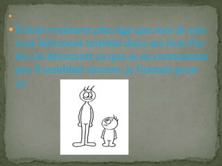 

 Il était vraiment plus âgé que moi Je suis
    tout bêtement tombée dans ses bras Par
    lui j’ai découvert ce que je ne connaissais
    pas Il semblait sincère, je l’aimais pour
    ça
 