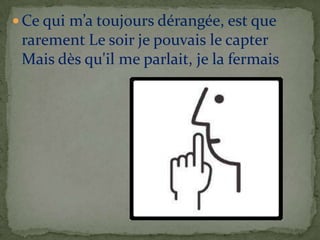 Ce qui m’a toujours dérangée, est que
 rarement Le soir je pouvais le capter
 Mais dès qu'il me parlait, je la fermais
 