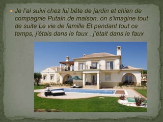  Je l’ai suivi chez lui bête de jardin et chien de
 compagnie Putain de maison, on s’imagine tout
 de suite Le vie de famille Et pendant tout ce
 temps, j’étais dans le faux , j’était dans le faux
 