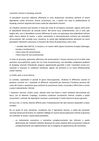 Lavoratori stranieri e dumping salariale
In precedenti occasioni abbiamo affrontato le varie disposizioni normative attinenti al lavoro
dipendente svolto all’estero. Diamo un’occhiata, ora, a quelle che sono le problematiche di
dumping salariale originate dal lavoro svolto dai dipendenti stranieri.
Un cittadino straniero può lavorare in Italia per conto di un’impresa nazionale, oppure nella veste
di dipendente distaccato da azienda estera. Nel primo caso, evidentemente, non vi sono (per
meglio dire, non vi dovrebbero essere) differenze di sorta con qualunque altro dipendente italiano
dello stesso datore di lavoro, a parte, ovviamente la documentazione richiesta per procedere
all’assunzione. Nel secondo caso, viceversa, le norme (già dettagliatamente delineate nei nostri
precedenti interventi) varieranno in funzione del Paese di provenienza; vale a dire:
- i ventotto Stati dell’UE, la Svizzera e le nazioni dello Spazio Economico Europeo (Norvegia,
Islanda e Liechtenstein);
- i Paesi extra-UE convenzionati;
- i Paesi extra-UE non convenzionati.
In linea di principio, potremmo affermare che teoricamente il lavoro straniero (al di là delle note
questioni socio-politiche), quale che sia l’area di provenienza, non dovrebbe comportare problemi
di dumping salariale fintantoché vengano regolarmente garantite a tutti i lavoratori (siano essi
nazionali o stranieri) le condizioni retributive vigenti nel territorio in cui viene effettivamente
svolta l’attività.
La realtà, però, è assai diversa.
Le aziende, soprattutto in periodi di grave disoccupazione, sfruttano le differenze salariali di
partenza esistenti tra i lavoratori di differenti nazionalità per diminuire l’incidenza primaria del
costo del lavoro e perpetrare gravi pratiche di concorrenza sleale, riuscendo a offrire beni e servizi
a prezzi notevolmente inferiori.
I lavoratori stranieri, d’altro canto, abituati nella loro Patria a livelli retributivi decisamente più
bassi, pur di ottenere l’impiego, accettano condizioni economiche inferiori rispetto a quelle
concernenti i contratti dei dipendenti nazionali, aumentando il livello interno di disoccupazione.
Ed ecco che, in merito, diventa difficile pure l’interpretazione dei dati statistici disponibili su base
europea.
Da un punto di vista normativo, ricordiamo che il legislatore italiano, a tutela dei lavoratori
nazionali distaccati all’estero, ha stabilito l’obbligo di inserire talune pattuizioni minime di garanzia
nel contratto di lavoro; il quale dovrà prevedere:
- un trattamento economico e normativo complessivamente non inferiore a quello
determinato dai Contratti Collettivi Nazionali di Lavoro stipulati dalle associazioni sindacali
comparativamente più rappresentative per la categoria di appartenenza del lavoratore;
 