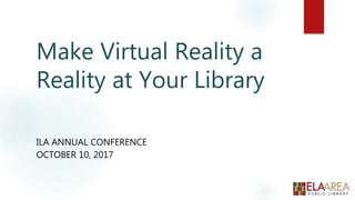 Make Virtual Reality a
Reality at Your Library
ILA ANNUAL CONFERENCE
OCTOBER 10, 2017
 