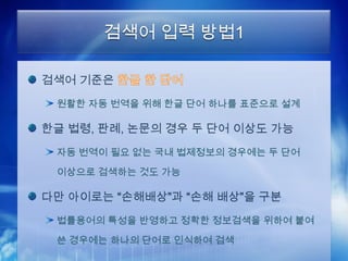 검색어 입력 방법1

검색어 기준은
 원활한 자동 번역을 위해 한글 단어 하나를 표준으로 설계

한글 법령, 판례, 논문의 경우 두 단어 이상도 가능
 자동 번역이 필요 없는 국내 법제정보의 경우에는 두 단어

 이상으로 검색하는 것도 가능

다만 아이로는 “손해배상”과 “손해 배상”을 구분
 법률용어의 특성을 반영하고 정확한 정보검색을 위하여 붙여

 쓴 경우에는 하나의 단어로 인식하여 검색
 