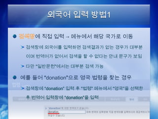 외국어 입력 방법1

    에 직접 입력 → 메뉴에서 해당 국가로 이동
 검색창에 외국어를 입력하면 검색결과가 없는 경우가 대부분

 이며 번역어가 없어서 검색을 할 수 없다는 안내 문구가 보임

 다만 “일반문헌”에서는 대부분 검색 가능

예를 들어 “donation”으로 영국 법령을 찾는 경우
 검색창에 “donation” 입력 후 “법령” 메뉴에서 “영국”을 선택한

 후 번역어 입력창에 “donation”을 입력
 