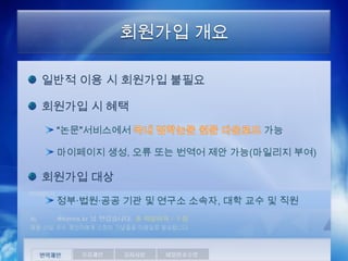 회원가입 개요

일반적 이용 시 회원가입 불필요

회원가입 시 혜택
 “논문”서비스에서                   가능

 마이페이지 생성, 오류 또는 번역어 제안 가능(마일리지 부여)

회원가입 대상
 정부·법원·공공 기관 및 연구소 소속자, 대학 교수 및 직원
 