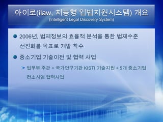 아이로(ilaw, 지능형 입법지원시스템) 개요
        (Intelligent Legal Discovery System)



2006년, 법제정보의 효율적 분석을 통한 법제수준
선진화를 목표로 개발 착수

중소기업 기술이전 및 협력 사업
  법무부 주관 + 국가연구기관 KISTI 기술지원 + 5개 중소기업

  컨소시엄 협력사업
 