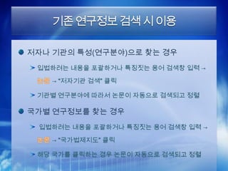 기존 연구정보 검색 시 이용

저자나 기관의 특성(연구분야)으로 찾는 경우
 입법하려는 내용을 포괄하거나 특징짓는 용어 검색창 입력 →

   → “저자기관 검색” 클릭

 기관별 연구분야에 따라서 논문이 자동으로 검색되고 정렬

국가별 연구정보를 찾는 경우
 입법하려는 내용을 포괄하거나 특징짓는 용어 검색창 입력 →

   → “국가법제지도” 클릭

 해당 국가를 클릭하는 경우 논문이 자동으로 검색되고 정렬
 