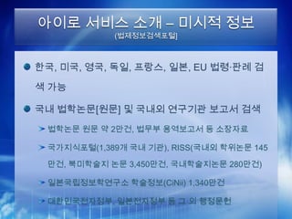 아이로 서비스 소개 – 미시적 정보
            (법제정보검색포털]



한국, 미국, 영국, 독일, 프랑스, 일본, EU 법령·판례 검

색 가능

국내 법학논문[원문] 및 국내외 연구기관 보고서 검색
 법학논문 원문 약 2만건, 법무부 용역보고서 등 소장자료

 국가지식포털(1,389개 국내 기관), RISS(국내외 학위논문 145

 만건, 북미학술지 논문 3,450만건, 국내학술지논문 280만건)

 일본국립정보학연구소 학술정보(CiNii) 1,340만건

 대한민국전자정부, 일본전자정부 등 그 외 행정문헌
 