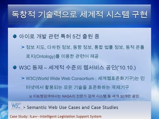 독창적 기술력으로 세계적 시스템 구현

 아이로 개발 관련 특허 5건 출원 중
  정보 지도, 다차원 정보, 동향 정보, 통합 법률 정보, 동적 온톨

  로지(Ontology)를 이용한 관련어 제공

 W3C 등재 – 세계적 수준의 웹서비스 공인(’10.10.)
  W3C(World Wide Web Consortium ; 세계웹표준화기구)는 인

  터넷에서 활용되는 모든 기술을 표준화하는 국제기구
   ※ 지능형검색에서는 NASA의 전문가 검색 시스템 등 세계 32개만 공인
 
