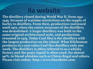 The distillery closed during World War II, from 1941 -
1945, because of wartime restrictions on the supply of
barley to distillers. From then, production continued
until 1972, when the entire structure of the distillery
was demolished. A larger distillery was built in the
same original architectural style, and production
resumed in 1974. Today Coal Ilea is the distillery with
the largest production on the island. What Kilchoman
produces in a year takes Coal Ilea distillery only one
week. The distillery is often referred to as a whisky
factory and the peaty liquid is often used, for almost
90%, in blend whiskies such as Chives Regal and others.
Please visit online http://www.ilawebsite.com
 