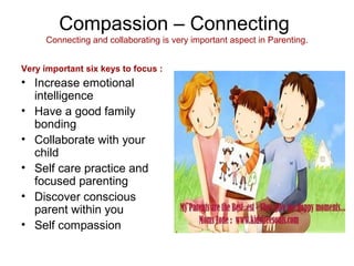 Compassion – Connecting
Connecting and collaborating is very important aspect in Parenting.
Very important six keys to focus :
• Increase emotional
intelligence
• Have a good family
bonding
• Collaborate with your
child
• Self care practice and
focused parenting
• Discover conscious
parent within you
• Self compassion
 