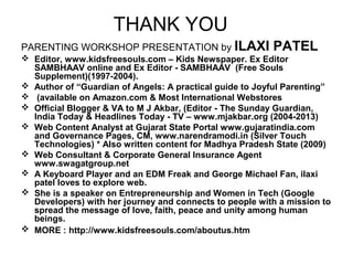 THANK YOU
PARENTING WORKSHOP PRESENTATION by ILAXI PATEL
 Editor, www.kidsfreesouls.com – Kids Newspaper. Ex Editor
SAMBHAAV online and Ex Editor - SAMBHAAV (Free Souls
Supplement)(1997-2004).
 Author of “Guardian of Angels: A practical guide to Joyful Parenting”
 (available on Amazon.com & Most International Webstores
 Official Blogger & VA to M J Akbar, (Editor - The Sunday Guardian,
India Today & Headlines Today - TV – www.mjakbar.org (2004-2013)
 Web Content Analyst at Gujarat State Portal www.gujaratindia.com
and Governance Pages, CM, www.narendramodi.in (Silver Touch
Technologies) * Also written content for Madhya Pradesh State (2009)
 Web Consultant & Corporate General Insurance Agent
www.swagatgroup.net
 A Keyboard Player and an EDM Freak and George Michael Fan, ilaxi
patel loves to explore web.
 She is a speaker on Entrepreneurship and Women in Tech (Google
Developers) with her journey and connects to people with a mission to
spread the message of love, faith, peace and unity among human
beings.
 MORE : http://www.kidsfreesouls.com/aboutus.htm
 