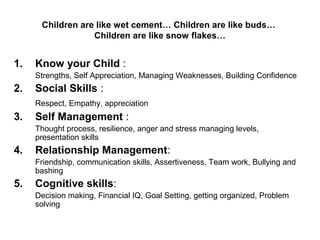 Children are like wet cement… Children are like buds…
Children are like snow flakes…
1. Know your Child :
Strengths, Self Appreciation, Managing Weaknesses, Building Confidence
2. Social Skills :
Respect, Empathy, appreciation
3. Self Management :
Thought process, resilience, anger and stress managing levels,
presentation skills
4. Relationship Management:
Friendship, communication skills, Assertiveness, Team work, Bullying and
bashing
5. Cognitive skills:
Decision making, Financial IQ, Goal Setting, getting organized, Problem
solving
 