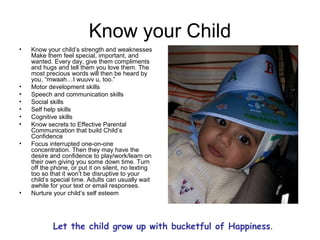 Know your Child
• Know your child’s strength and weaknesses
Make them feel special, important, and
wanted. Every day, give them compliments
and hugs and tell them you love them. The
most precious words will then be heard by
you, “mwaah…I wuuvv u, too.”
• Motor development skills
• Speech and communication skills
• Social skills
• Self help skills
• Cognitive skills
• Know secrets to Effective Parental
Communication that build Child’s
Confidence
• Focus interrupted one-on-one
concentration. Then they may have the
desire and confidence to play/work/learn on
their own giving you some down time. Turn
off the phone, or put it on silent, no texting
too so that it won’t be disruptive to your
child’s special time. Adults can usually wait
awhile for your text or email responses.
• Nurture your child’s self esteem
Let the child grow up with bucketful of Happiness.
 
