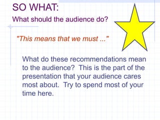 SO WHAT:
What should the audience do?
"This means that we must ..."
What do these recommendations mean
to the audience? This is the part of the
presentation that your audience cares
most about. Try to spend most of your
time here.
 
