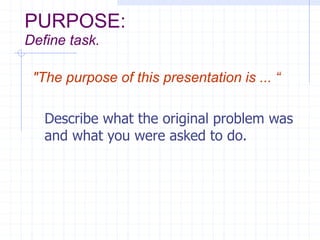 PURPOSE:
Define task.
"The purpose of this presentation is ... “
Describe what the original problem was
and what you were asked to do.
 