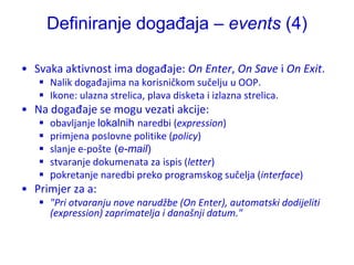 Definiranje događaja – events (4)

• Svaka aktivnost ima događaje: On Enter, On Save i On Exit.
    Nalik događajima na korisničkom sučelju u OOP.
    Ikone: ulazna strelica, plava disketa i izlazna strelica.
• Na događaje se mogu vezati akcije:
      obavljanje lokalnih naredbi (expression)
      primjena poslovne politike (policy)
      slanje e-pošte (e-mail)
      stvaranje dokumenata za ispis (letter)
      pokretanje naredbi preko programskog sučelja (interface)
• Primjer za a:
    "Pri otvaranju nove narudžbe (On Enter), automatski dodijeliti
     (expression) zaprimatelja i današnji datum."
 