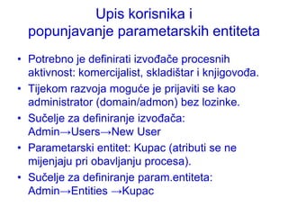 Upis korisnika i
  popunjavanje parametarskih entiteta
• Potrebno je definirati izvođače procesnih
  aktivnost: komercijalist, skladištar i knjigovođa.
• Tijekom razvoja moguće je prijaviti se kao
  administrator (domain/admon) bez lozinke.
• Sučelje za definiranje izvođača:
  Admin→Users→New User
• Parametarski entitet: Kupac (atributi se ne
  mijenjaju pri obavljanju procesa).
• Sučelje za definiranje param.entiteta:
  Admin→Entities →Kupac
 