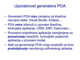 Uporabivost generatora POA

• Generatori POA nisu zamjena za klasične
  razvojne alate: Visual Studio, Eclipse…
• POA neće istisnuti iz uporabe klasične,
  funkcijske aplikacije: CRM, ERP, Kadrovsku…
• Procesno-orijentirane aplikacije namijenjene su
  povezivanju klasičnih, funkcijskih poslovnih
  aplikacija u procesni model.
• Alati za generiranje POA mogu posluţiti za brzo
  prototipiranje naručenog softverskog rješenja.
 