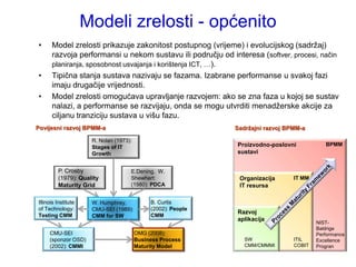 Modeli zrelosti - općenito
•     Model zrelosti prikazuje zakonitost postupnog (vrijeme) i evolucijskog (sadrţaj)
      razvoja performansi u nekom sustavu ili području od interesa (softver, procesi, način
      planiranja, sposobnost usvajanja i korištenja ICT, …).
•     Tipična stanja sustava nazivaju se fazama. Izabrane performanse u svakoj fazi
      imaju drugačije vrijednosti.
•     Model zrelosti omogućava upravljanje razvojem: ako se zna faza u kojoj se sustav
      nalazi, a performanse se razvijaju, onda se mogu utvrditi menadţerske akcije za
      ciljanu tranziciju sustava u višu fazu.
Povijesni razvoj BPMM-a                                        Sadržajni razvoj BPMM-a

                      R. Nolan (1973):
                                                               Proizvodno-poslovni           BPMM
                      Stages of IT
                      Growth                                   sustavi


         P. Crosby                   E.Dening, W.
         (1979): Quality             Shewhart:                  Organizacija      IT MM
         Maturity Grid               (1980): PDCA               IT resursa

Illinois Institute    W. Humphrey,            B. Curtis
of Technology:        CMU-SEI (1989):         (2002): People
                                                               Razvoj
Testing CMM           CMM for SW              CMM
                                                               aplikacija
                                                                                          NIST-
                                                                                          Baldrige
     CMU-SEI                             OMG (2008):                                      Performance
     (sponzor OSD)                       Business Process         SW              ITIL    Excellence
     (2002): CMMI                        Maturity Model           CMM/CMMMI       COBIT   Progran
 